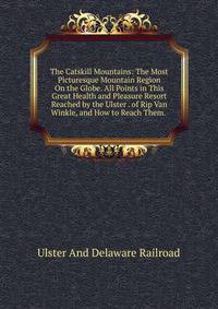 The Catskill Mountains: The Most Picturesque Mountain Region On the Globe. All Points in This Great Health and Pleasure Resort Reached by the Ulster . of Rip Van Winkle, and How to Reach Them. .