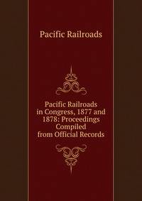 Pacific Railroads in Congress, 1877 and 1878: Proceedings Compiled from Official Records