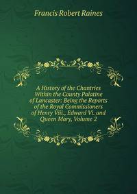 A History of the Chantries Within the County Palatine of Lancaster: Being the Reports of the Royal Commissioners of Henry Viii., Edward Vi. and Queen Mary, Volume 2