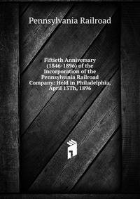 Fiftieth Anniversary (1846-1896) of the Incorporation of the Pennsylvania Railroad Company: Held in Philadelphia, April 13Th, 1896