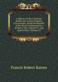 A History of the Chantries Within the County Palatine of Lancaster: Being the Reports of the Royal Commissioners of Henry Viii., Edward Vi. and Queen Mary, Volume 59