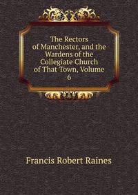 The Rectors of Manchester, and the Wardens of the Collegiate Church of That Town, Volume 6