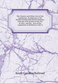 The Charter and Other Acts of the Legislature, in Relation to the South-Carolina Rail Road Company, with the 41St Section of the Act of 1841, and the . Acts of the Legislature in Relation to the S