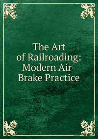 The Art of Railroading: Modern Air-Brake Practice