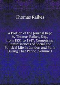 A Portion of the Journal Kept by Thomas Raikes, Esq., from 1831 to 1847: Comprising Reminiscences of Social and Political Life in London and Paris During That Period, Volume 1