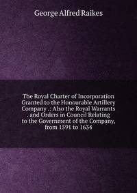 The Royal Charter of Incorporation Granted to the Honourable Artillery Company .: Also the Royal Warrants . and Orders in Council Relating to the Government of the Company, from 1591 to 1634