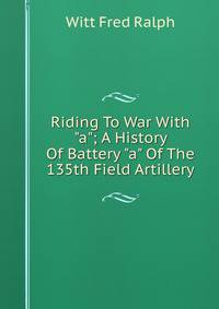 Riding To War With "a"; A History Of Battery "a" Of The 135th Field Artillery