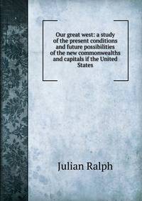 Our great west: a study of the present conditions and future possibilities of the new commonwealths and capitals if the United States