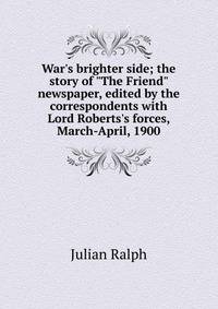 War's brighter side; the story of "The Friend" newspaper, edited by the correspondents with Lord Roberts's forces, March-April, 1900