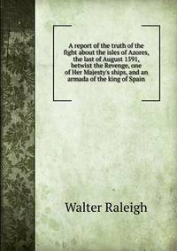 A report of the truth of the fight about the isles of Azores, the last of August 1591, betwixt the Revenge, one of Her Majesty's ships, and an armada of the king of Spain