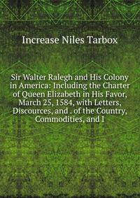 Sir Walter Ralegh and His Colony in America: Including the Charter of Queen Elizabeth in His Favor, March 25, 1584, with Letters, Discources, and . of the Country, Commodities, and I