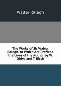 The Works of Sir Walter Ralegh. to Which Are Prefixed the Lives of the Author by W. Oldys and T. Birch
