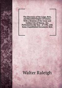 The Discovery of the Large, Rich, and Beautiful Empire of Guiana: With a Relation of the Great and Golden City of Manoa . Etc. Performed in the Year . of 1596, with Some Unpublished Documents Rela