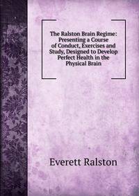 The Ralston Brain Regime: Presenting a Course of Conduct, Exercises and Study, Designed to Develop Perfect Health in the Physical Brain