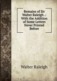 Remains of Sir Walter Raleigh .: With the Addition of Some Letters Never Printed Before