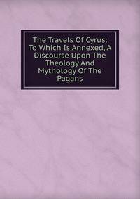 The Travels Of Cyrus: To Which Is Annexed, A Discourse Upon The Theology And Mythology Of The Pagans