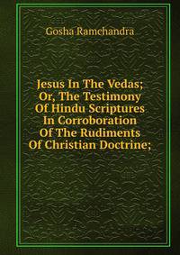 Jesus In The Vedas; Or, The Testimony Of Hindu Scriptures In Corroboration Of The Rudiments Of Christian Doctrine;