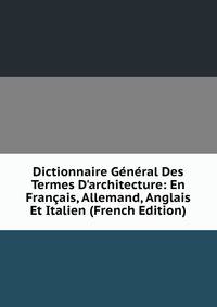 Dictionnaire G?n?ral Des Termes D'architecture: En Fran?ais, Allemand, Anglais Et Italien (French Edition)