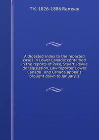 A digested index to the reported cases in Lower Canada: contained in the reports of Pyke, Stuart, Revue de legislation, Law reporter, Lower Canada . and Canada appeals brought down to January, 1