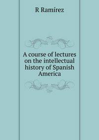 A course of lectures on the intellectual history of Spanish America