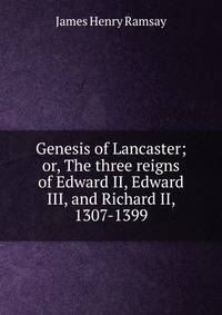 Genesis of Lancaster; or, The three reigns of Edward II, Edward III, and Richard II, 1307-1399