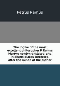 The logike of the most excellent philosopher P. Ramvs Martyr: newly translated, and in diuers places corrected, after the minde of the author