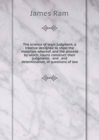 The science of legal judgment: a treatise designed to show the materials whereof, and the process by which, courts construct their judgments : and . and determination, of questions of law