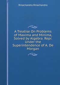 A Treatise On Problems of Maxima and Minima, Solved by Algebra. Repr. Under the Superintendence of A. De Morgan