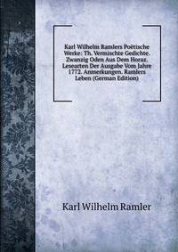 Karl Wilhelm Ramlers Poetische Werke: Th. Vermischte Gedichte. Zwanzig Oden Aus Dem Horaz. Lesearten Der Ausgabe Vom Jahre 1772. Anmerkungen. Ramlers Leben (German Edition)