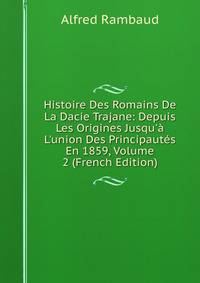Histoire Des Romains De La Dacie Trajane: Depuis Les Origines Jusqu'? L'union Des Principaut?s En 1859, Volume 2 (French Edition)