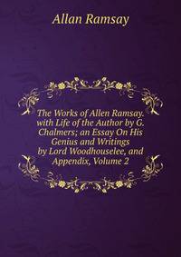 The Works of Allen Ramsay. with Life of the Author by G. Chalmers; an Essay On His Genius and Writings by Lord Woodhouselee, and Appendix, Volume 2