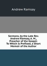 Sermons, by the Late Rev. Andrew Ramsay, A. M., Preacher of the Gospel: To Which Is Prefixed, a Short Memoir of the Author