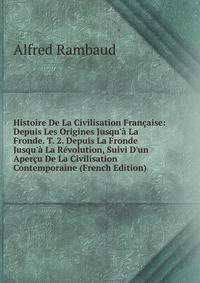 Histoire De La Civilisation Fran?aise: Depuis Les Origines Jusqu'? La Fronde. T. 2. Depuis La Fronde Jusqu'? La R?volution, Suivi D'un Aper?u De La Civilisation Contemporaine (French Edition)