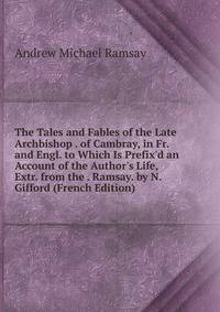 The Tales and Fables of the Late Archbishop . of Cambray, in Fr. and Engl. to Which Is Prefix'd an Account of the Author's Life, Extr. from the . Ramsay. by N. Gifford (French Edition)