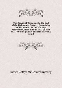 The Annals of Tennessee to the End of the Eighteenth Century: Comprising Its Settlement, As the Watauga Association, from 1769 to 1777 ; a Part of . 1784-1788 ; a Part of North-Carolina, from 1