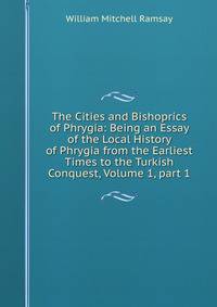 The Cities and Bishoprics of Phrygia: Being an Essay of the Local History of Phrygia from the Earliest Times to the Turkish Conquest, Volume 1, part 1