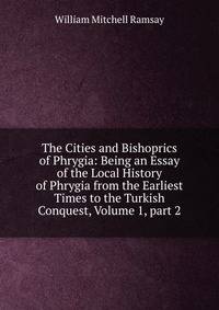 The Cities and Bishoprics of Phrygia: Being an Essay of the Local History of Phrygia from the Earliest Times to the Turkish Conquest, Volume 1, part 2
