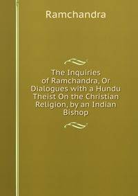 The Inquiries of Ramchandra, Or Dialogues with a Hundu Theist On the Christian Religion, by an Indian Bishop