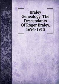Braley Genealogy. The Descendants Of Roger Braley, 1696-1913