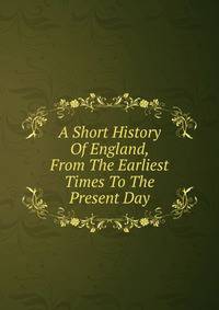A Short History Of England, From The Earliest Times To The Present Day