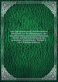 Das Eigenthumsrecht, mit besonderer Rucksicht auf die Werthpapiere des Handelsrechtes nach osterreichischem Richte, mit Berucksichtigung des gemeinen . Gesetzbucher Volume 1, th.2 (German Edition)