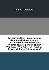Our coal and iron industries, and the men who have wrought in connection with them. The Wilkinsons; with portrait of John Wilkinson, "The Father of . first iron bridge, Wilkinson's invention of