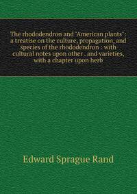 The rhododendron and "American plants": a treatise on the culture, propagation, and species of the rhododendron : with cultural notes upon other . and varieties, with a chapter upon herb