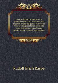 A descriptive catalogue of a general collection of ancient and modern engraved gems, cameos as well as intaglios: taken from the most celebrated . in coloured pastes, white enamel, and sulphur