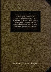 Catalogue Des Livres Principalement Sur Les Sciences Et Sur La Revolution Francaise Composant La Bibliotheque De Feu M. F-V. Raspail . (French Edition)