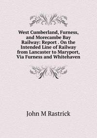 West Cumberland, Furness, and Morecambe Bay Railway: Report . On the Intended Line of Railway from Lancaster to Maryport, Via Furness and Whitehaven