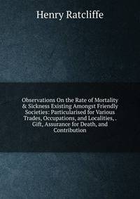 Observations On the Rate of Mortality &amp; Sickness Existing Amongst Friendly Societies: Particularised for Various Trades, Occupations, and Localities, . Gift, Assurance for Death, and Contribution