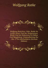 Wolfgang Ratichius: Oder, Ratke Im Lichte Seiner Und Der Zeitgenossen Briefe Und Als Didacticus in Cothen Und Magdeburg. Originalbeitrag Zur . Des 17Ten Jahrhunderts (German Edition)