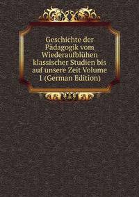 Geschichte der Padagogik vom Wiederaufbluhen klassischer Studien bis auf unsere Zeit Volume 1 (German Edition)