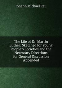 The Life of Dr. Martin Luther: Sketched for Young People'S Societies and the Necessary Directions for General Discussion Appended